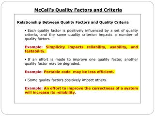 McCall’s Quality Factors and Criteria
Relationship Between Quality Factors and Quality Criteria
 Each quality factor is positively influenced by a set of quality
criteria, and the same quality criterion impacts a number of
quality factors.
Example: Simplicity impacts reliability, usability, and
testability.
 If an effort is made to improve one quality factor, another
quality factor may be degraded.
Example: Portable code may be less efficient.
 Some quality factors positively impact others.
Example: An effort to improve the correctness of a system
will increase its reliability.
 