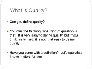 What is Quality?
 Can you define quality?
 You must be thinking, what kind of question is
that. It is very easy to define quality, but if you
think really hard, it is not that easy to define
quality
 Have you come with a definition? Let’s see what
I have in store for you
 