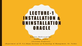 LECTURE -1
INSTALL ATION &
UNINSTALL ATION
ORACLE
L e c t u r e D e l i v e r e d B y :
S h u b h a m S h u k l a
( A s s i s t a n t P r o f e s s o r )
( D e p a r t m e n t o f I T , G . L . B a j a j I n s t i t u t e o f T e c h n o l o g y & M a n a g e m e n t , G r . N o i d a )
 