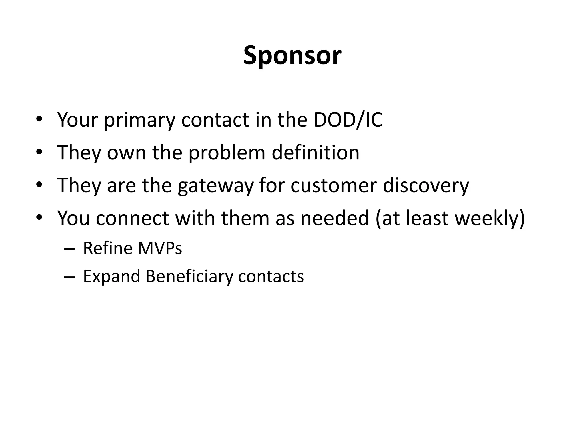 Sponsor
• Your primary contact in the DOD/IC
• They own the problem definition
• They are the gateway for customer discovery
• You connect with them as needed (at least weekly)
– Refine MVPs
– Expand Beneficiary contacts
 