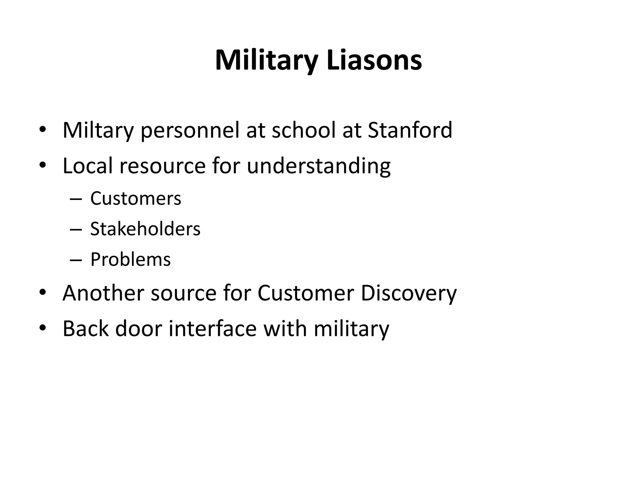 Military Liasons
• Miltary personnel at school at Stanford
• Local resource for understanding
– Customers
– Stakeholders
– Problems
• Another source for Customer Discovery
• Back door interface with military
 