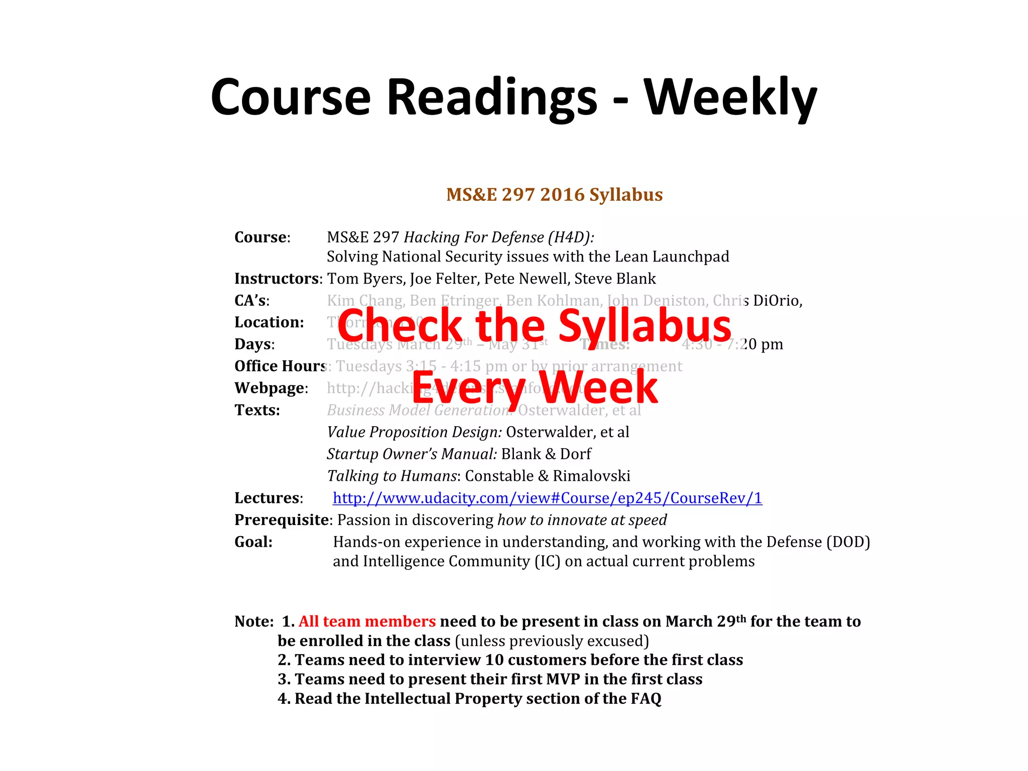 Course Readings - Weekly
MS&E 297 2016 Syllabus
Course: MS&E 297 Hacking For Defense (H4D):
Solving National Security issues with the Lean Launchpad
Instructors: Tom Byers, Joe Felter, Pete Newell, Steve Blank
CA’s: Kim Chang, Ben Etringer, Ben Kohlman, John Deniston, Chris DiOrio,
Location: Thornton 110
Days: Tuesdays March 29th – May 31st Times: 4:30 - 7:20 pm
Office Hours: Tuesdays 3:15 - 4:15 pm or by prior arrangement
Webpage: http://hacking4defense.stanford.edu
Texts: Business Model Generation: Osterwalder, et al
Value Proposition Design: Osterwalder, et al
Startup Owner’s Manual: Blank & Dorf
Talking to Humans: Constable & Rimalovski
Lectures: http://www.udacity.com/view#Course/ep245/CourseRev/1
Prerequisite: Passion in discovering how to innovate at speed
Goal: Hands-on experience in understanding, and working with the Defense (DOD)
and Intelligence Community (IC) on actual current problems
Note: 1. All team members need to be present in class on March 29th for the team to
be enrolled in the class (unless previously excused)
2. Teams need to interview 10 customers before the first class
3. Teams need to present their first MVP in the first class
4. Read the Intellectual Property section of the FAQ
Check the Syllabus
Every Week
 