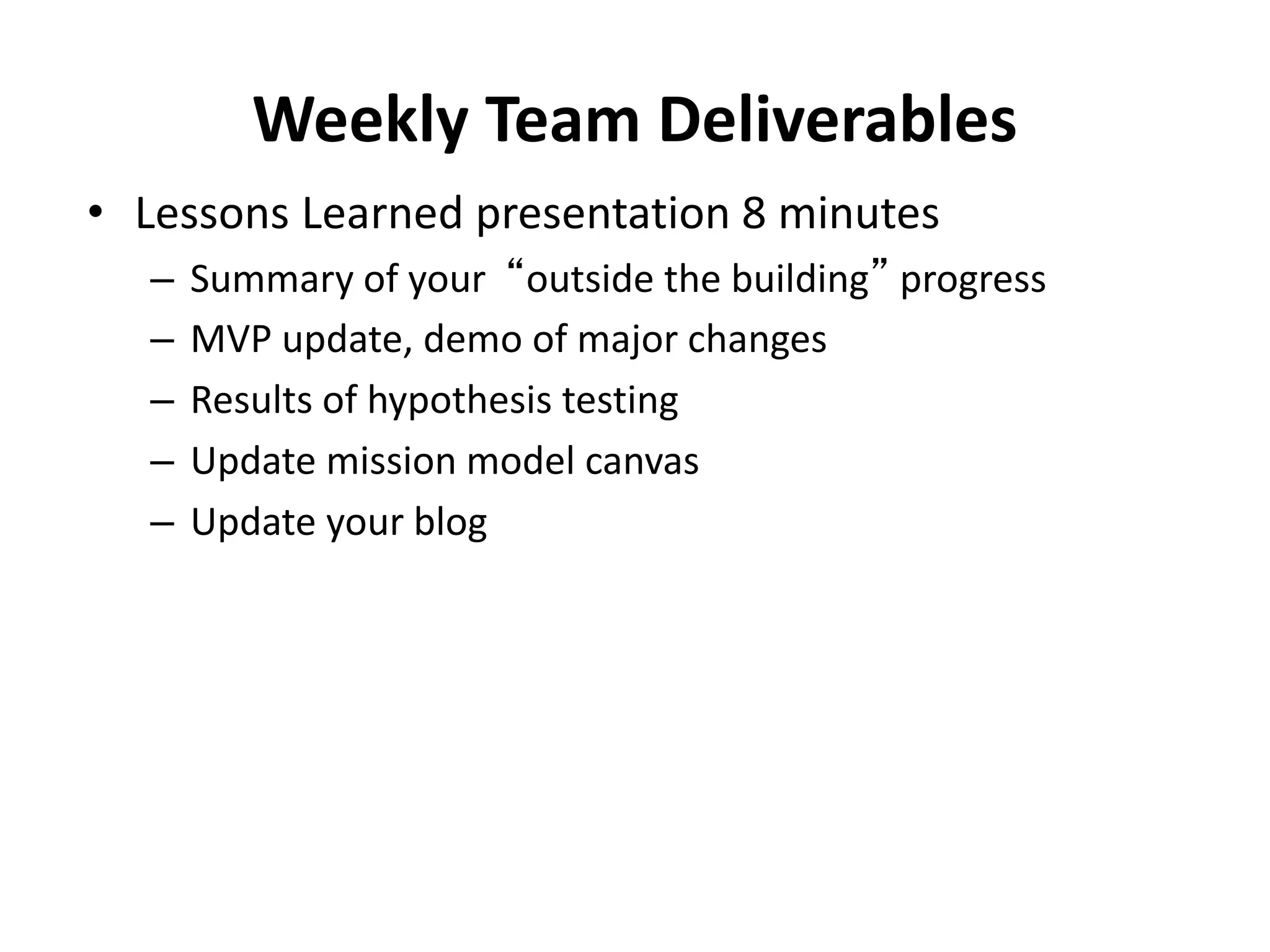 Weekly Team Deliverables
• Lessons Learned presentation 8 minutes
– Summary of your “outside the building” progress
– MVP update, demo of major changes
– Results of hypothesis testing
– Update mission model canvas
– Update your blog
 