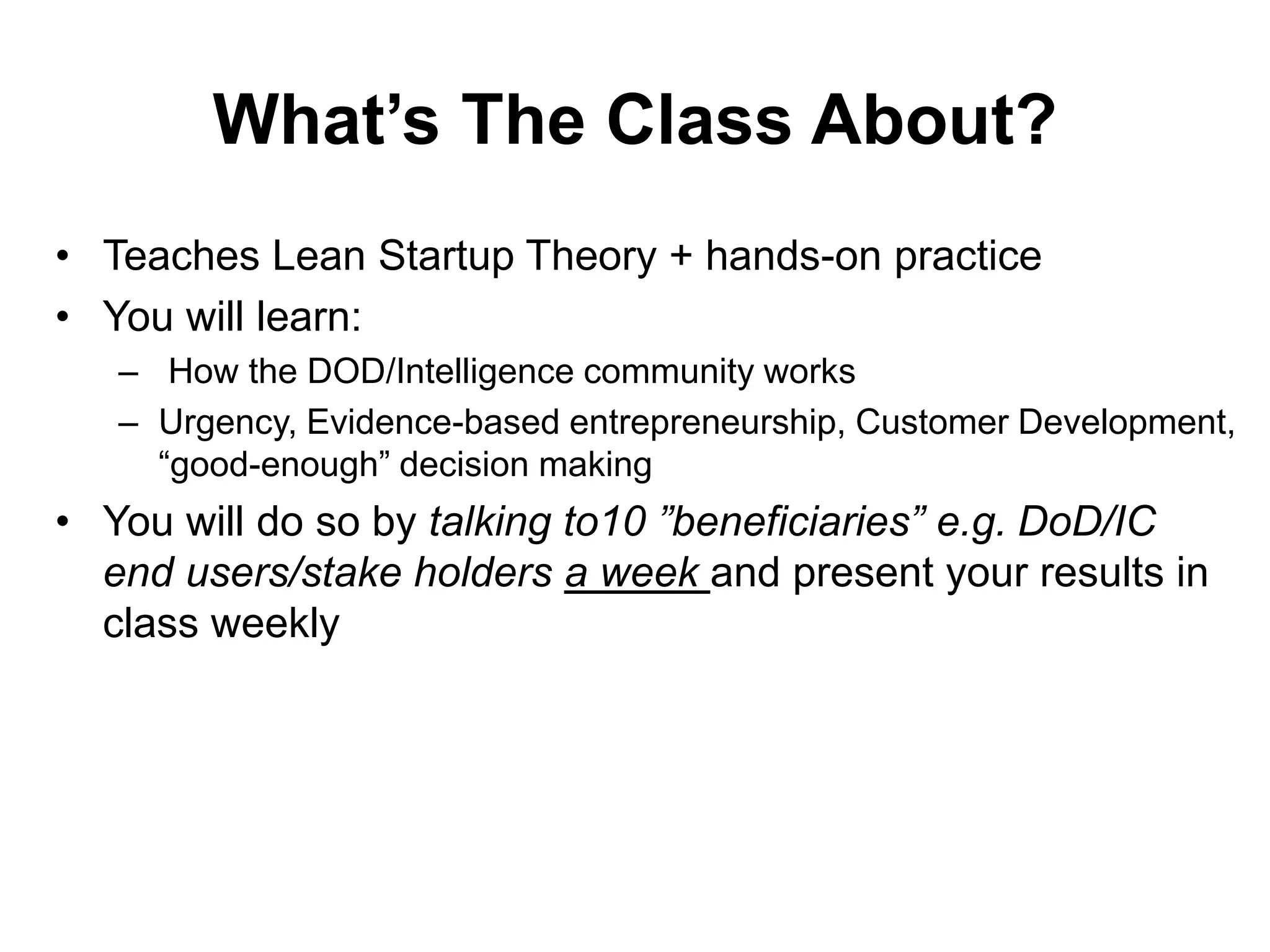 What’s The Class About?
• Teaches Lean Startup Theory + hands-on practice
• You will learn:
– How the DOD/Intelligence community works
– Urgency, Evidence-based entrepreneurship, Customer Development,
“good-enough” decision making
• You will do so by talking to10 ”beneficiaries” e.g. DoD/IC
end users/stake holders a week and present your results in
class weekly
 