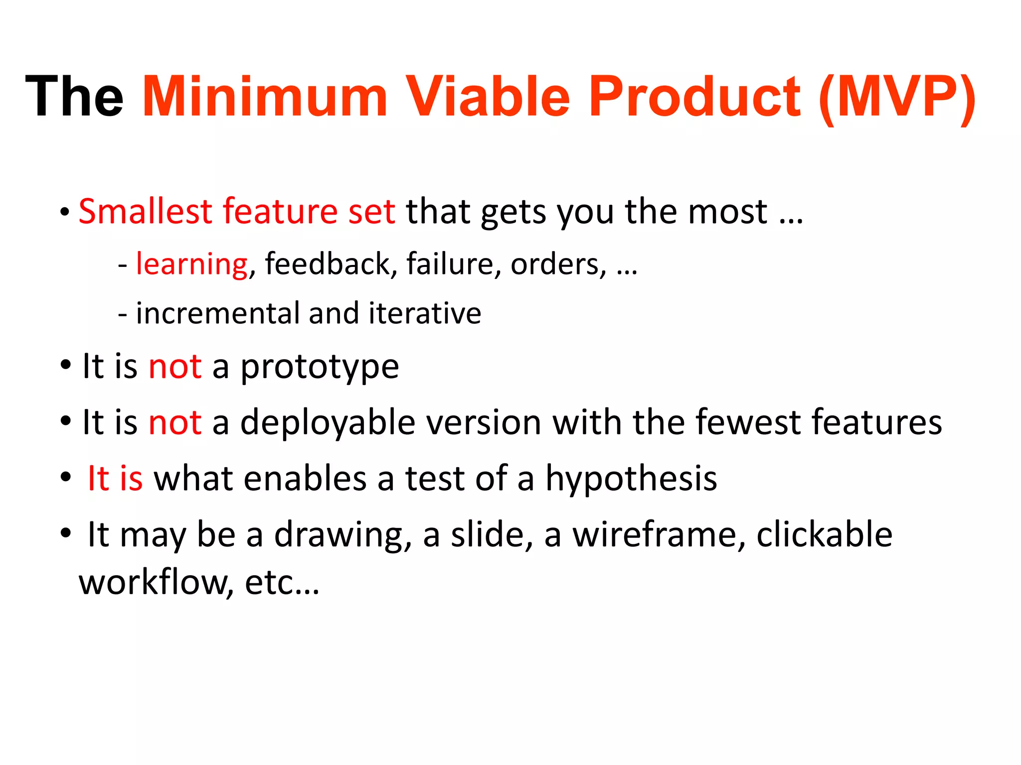 The Minimum Viable Product (MVP)
• Smallest feature set that gets you the most …
- learning, feedback, failure, orders, …
- incremental and iterative
• It is not a prototype
• It is not a deployable version with the fewest features
• It is what enables a test of a hypothesis
• It may be a drawing, a slide, a wireframe, clickable
workflow, etc…
 