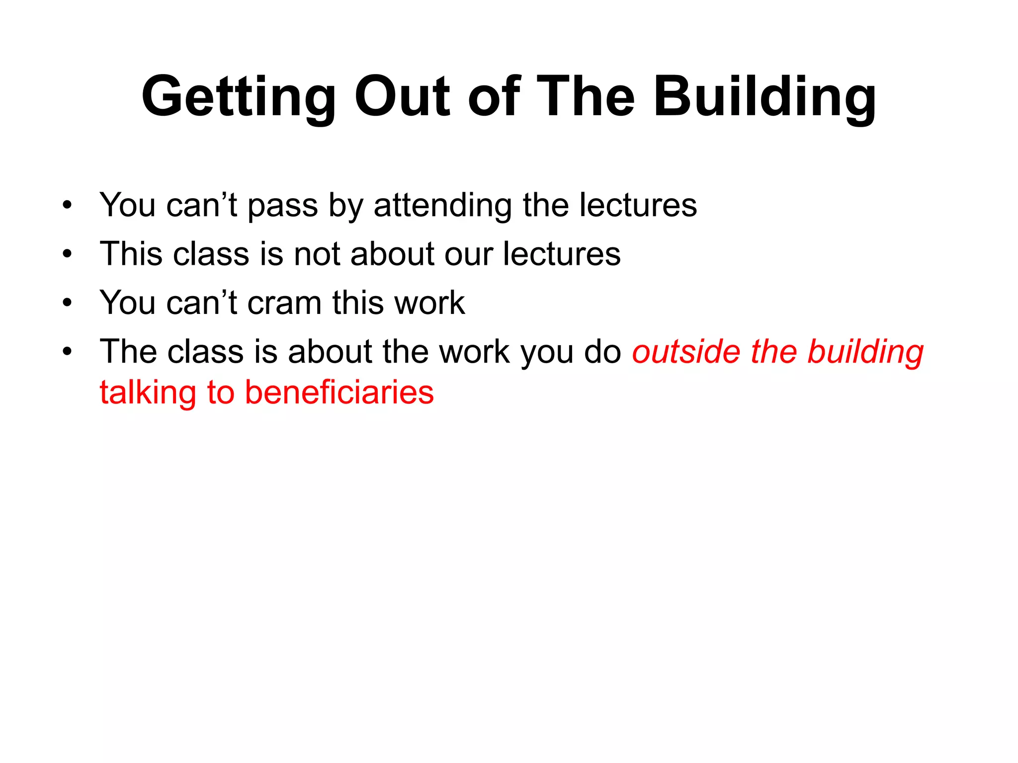 Getting Out of The Building
• You can’t pass by attending the lectures
• This class is not about our lectures
• You can’t cram this work
• The class is about the work you do outside the building
talking to beneficiaries
 