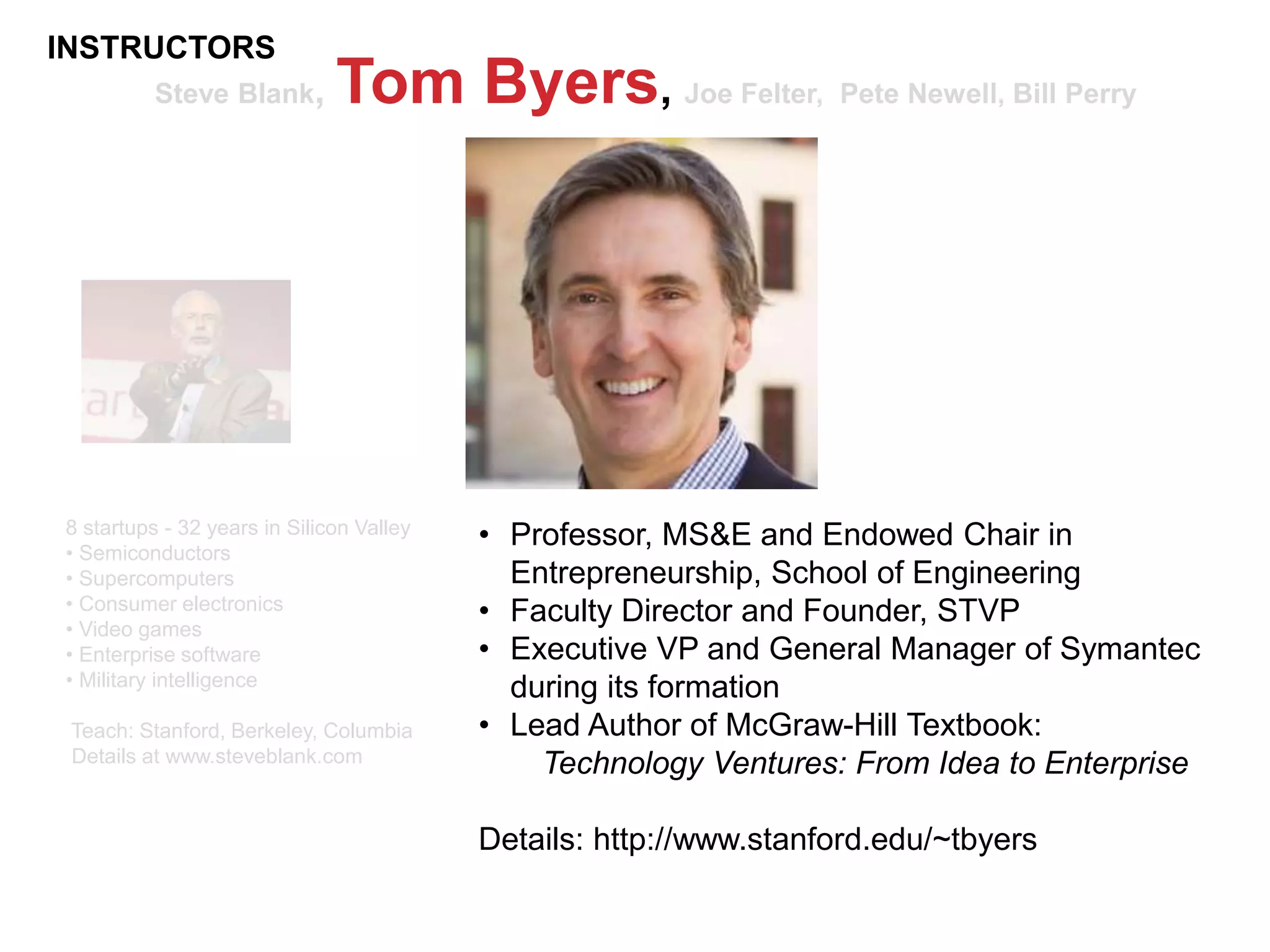Steve Blank, Tom Byers, Joe Felter, Pete Newell, Bill Perry
8 startups - 32 years in Silicon Valley
• Semiconductors
• Supercomputers
• Consumer electronics
• Video games
• Enterprise software
• Military intelligence
Teach: Stanford, Berkeley, Columbia
Details at www.steveblank.com
• Professor, MS&E and Endowed Chair in
Entrepreneurship, School of Engineering
• Faculty Director and Founder, STVP
• Executive VP and General Manager of Symantec
during its formation
• Lead Author of McGraw-Hill Textbook:
Technology Ventures: From Idea to Enterprise
Details: http://www.stanford.edu/~tbyers
INSTRUCTORS
 