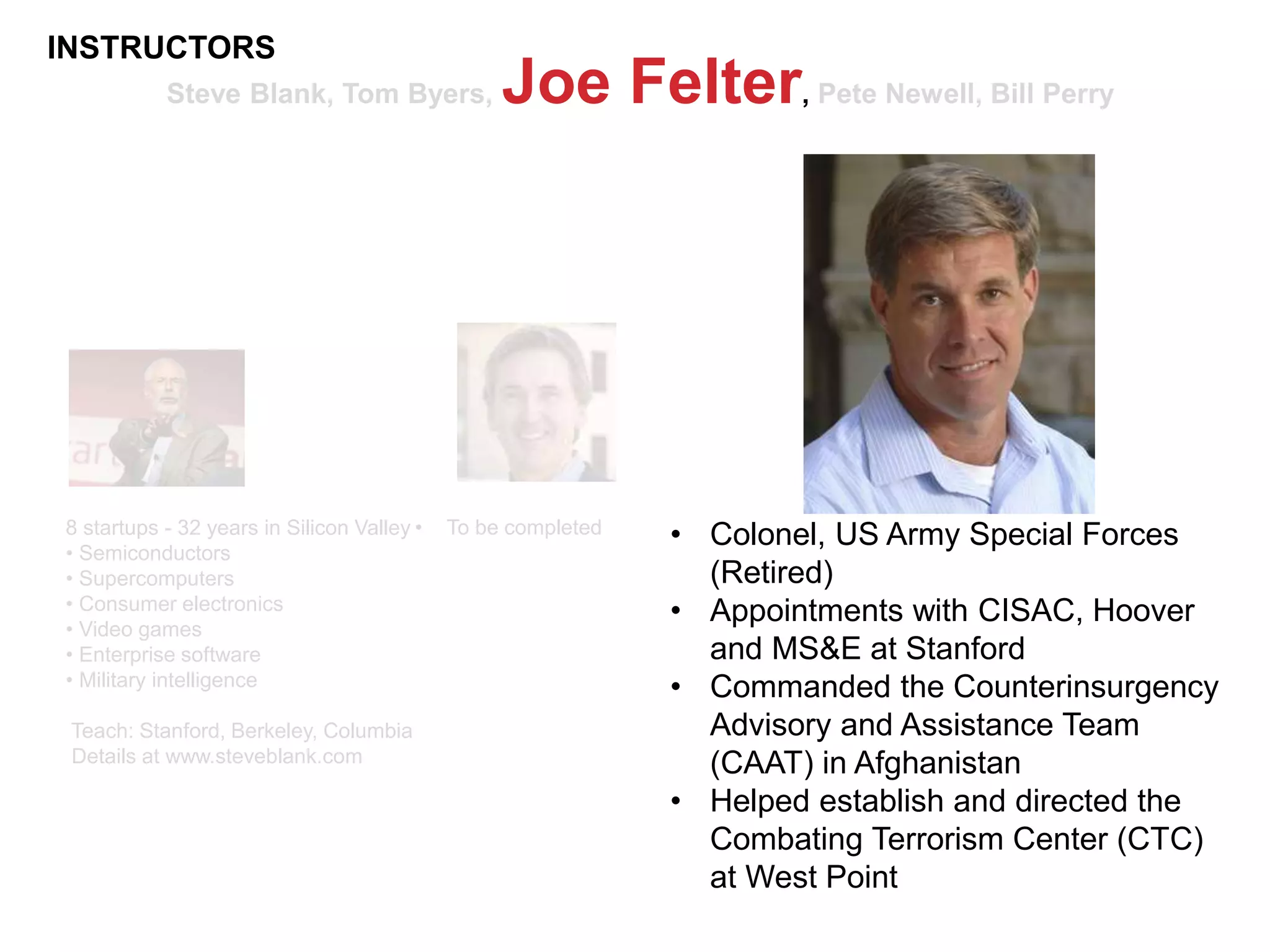 Steve Blank, Tom Byers, Joe Felter, Pete Newell, Bill Perry
8 startups - 32 years in Silicon Valley
• Semiconductors
• Supercomputers
• Consumer electronics
• Video games
• Enterprise software
• Military intelligence
Teach: Stanford, Berkeley, Columbia
Details at www.steveblank.com
• To be completed • Colonel, US Army Special Forces
(Retired)
• Appointments with CISAC, Hoover
and MS&E at Stanford
• Commanded the Counterinsurgency
Advisory and Assistance Team
(CAAT) in Afghanistan
• Helped establish and directed the
Combating Terrorism Center (CTC)
at West Point
INSTRUCTORS
 