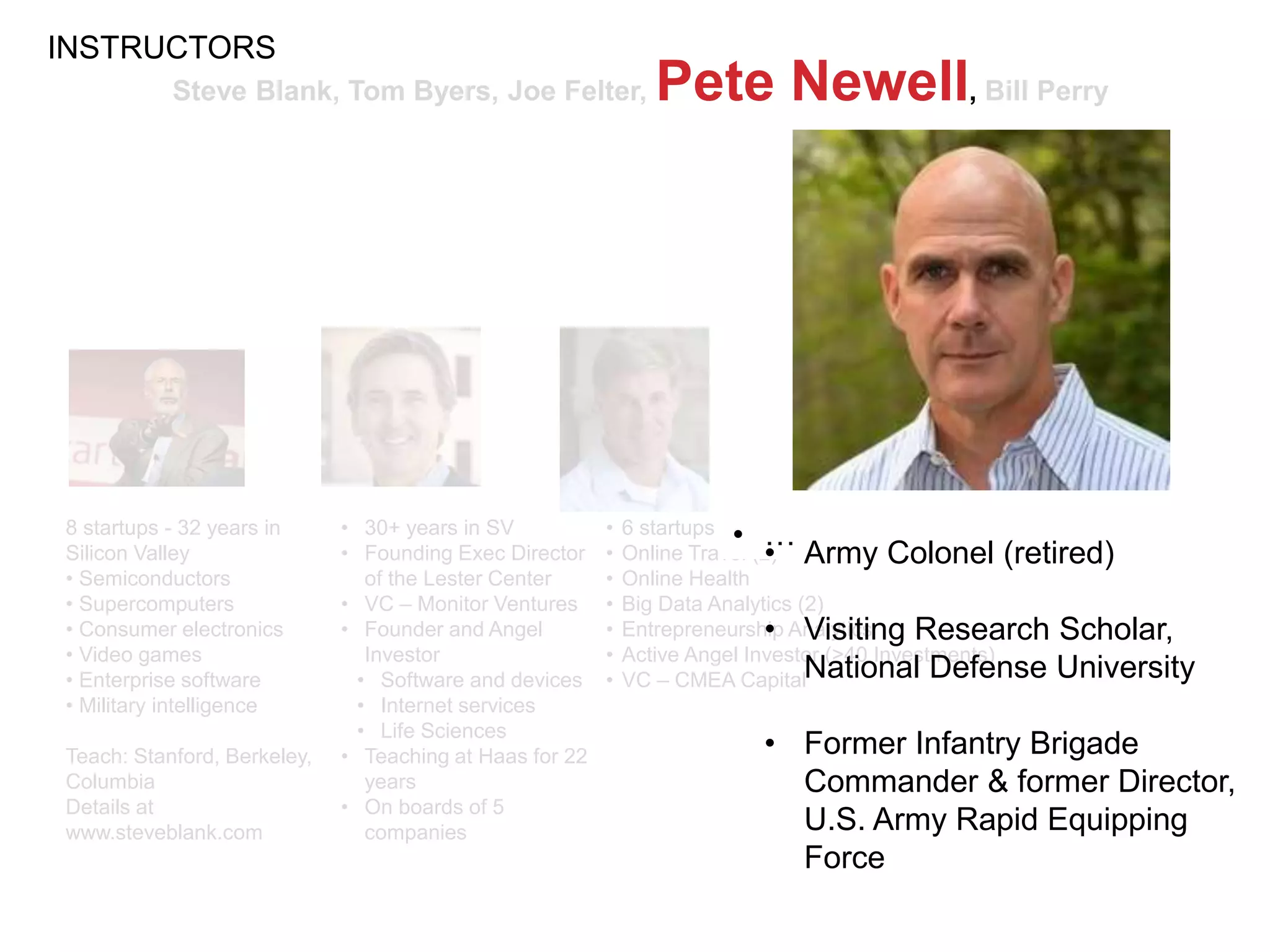 Steve Blank, Tom Byers, Joe Felter, Pete Newell, Bill Perry
8 startups - 32 years in
Silicon Valley
• Semiconductors
• Supercomputers
• Consumer electronics
• Video games
• Enterprise software
• Military intelligence
Teach: Stanford, Berkeley,
Columbia
Details at
www.steveblank.com
• 6 startups in Silicon Valley
• Online Travel (2)
• Online Health
• Big Data Analytics (2)
• Entrepreneurship Analytics
• Active Angel Investor (>40 Investments)
• VC – CMEA Capital
• …• 30+ years in SV
• Founding Exec Director
of the Lester Center
• VC – Monitor Ventures
• Founder and Angel
Investor
• Software and devices
• Internet services
• Life Sciences
• Teaching at Haas for 22
years
• On boards of 5
companies
INSTRUCTORS
• Army Colonel (retired)
• Visiting Research Scholar,
National Defense University
• Former Infantry Brigade
Commander & former Director,
U.S. Army Rapid Equipping
Force
 
