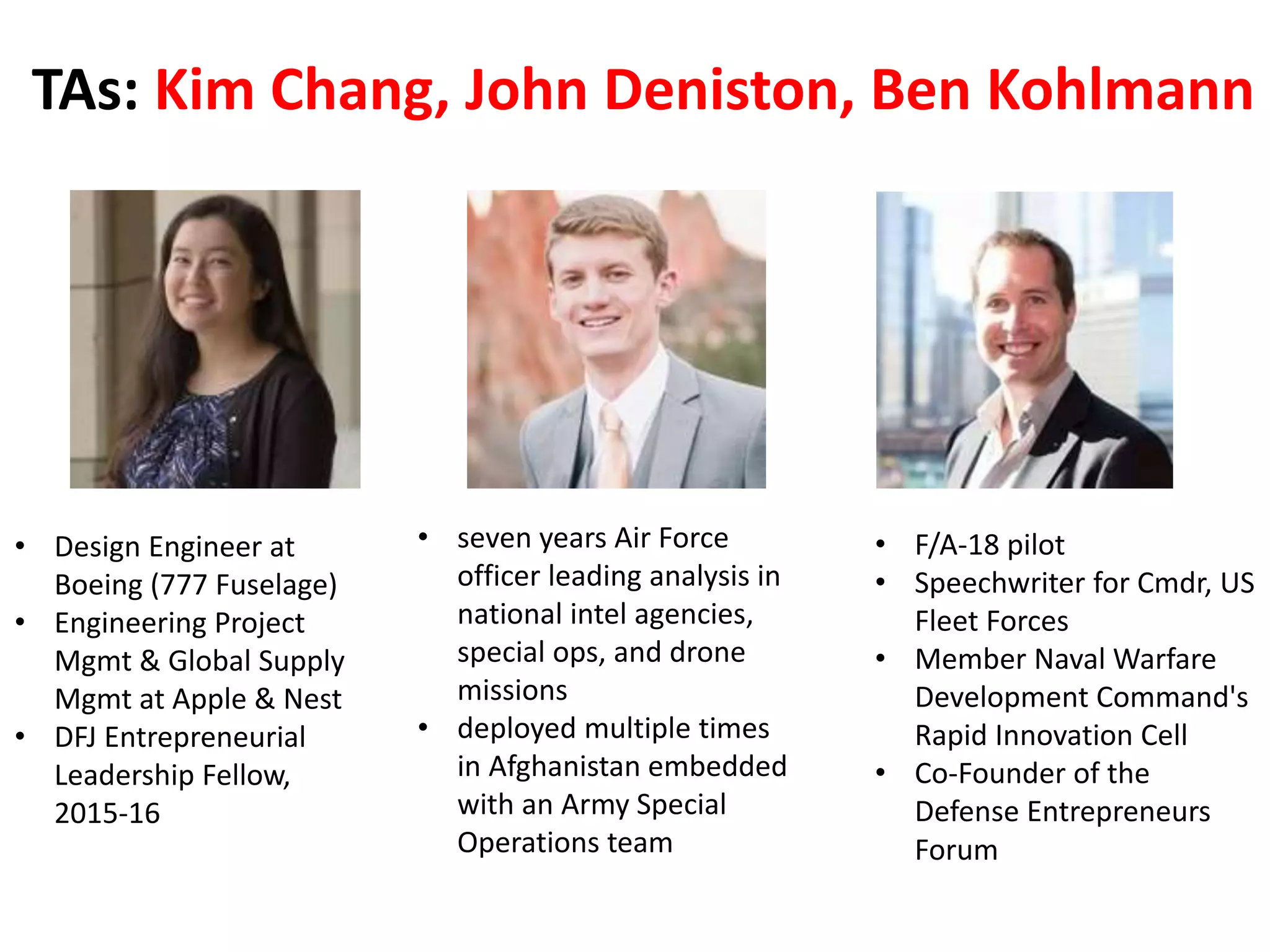 TAs: Kim Chang, John Deniston, Ben Kohlmann
• F/A-18 pilot
• Speechwriter for Cmdr, US
Fleet Forces
• Member Naval Warfare
Development Command's
Rapid Innovation Cell
• Co-Founder of the
Defense Entrepreneurs
Forum
• seven years Air Force
officer leading analysis in
national intel agencies,
special ops, and drone
missions
• deployed multiple times
in Afghanistan embedded
with an Army Special
Operations team
• Design Engineer at
Boeing (777 Fuselage)
• Engineering Project
Mgmt & Global Supply
Mgmt at Apple & Nest
• DFJ Entrepreneurial
Leadership Fellow,
2015-16
 