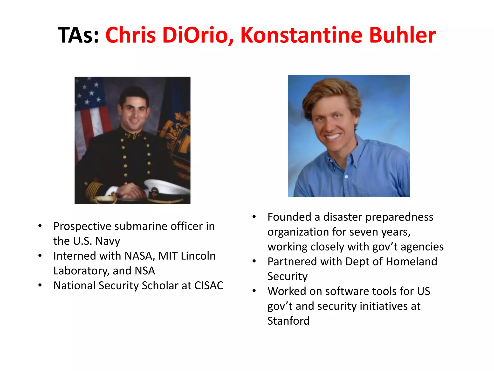 TAs: Chris DiOrio, Konstantine Buhler
• Prospective submarine officer in
the U.S. Navy
• Interned with NASA, MIT Lincoln
Laboratory, and NSA
• National Security Scholar at CISAC
• Founded a disaster preparedness
organization for seven years,
working closely with gov’t agencies
• Partnered with Dept of Homeland
Security
• Worked on software tools for US
gov’t and security initiatives at
Stanford
 