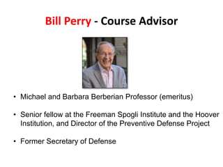 Bill Perry - Course Advisor
• Michael and Barbara Berberian Professor (emeritus)
• Senior fellow at the Freeman Spogli Institute and the Hoover
Institution, and Director of the Preventive Defense Project
• Former Secretary of Defense
 