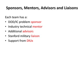 Sponsors, Mentors, Advisors and Liaisons
Each team has a:
• DOD/IC problem sponsor
• Industry technical mentor
• Additional advisors
• Stanford military liaison
• Support from DIUx
 