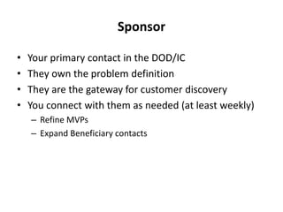 Sponsor
• Your primary contact in the DOD/IC
• They own the problem definition
• They are the gateway for customer discovery
• You connect with them as needed (at least weekly)
– Refine MVPs
– Expand Beneficiary contacts
 