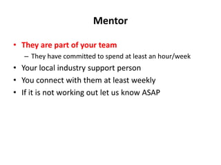 Mentor
• They are part of your team
– They have committed to spend at least an hour/week
• Your local industry support person
• You connect with them at least weekly
• If it is not working out let us know ASAP
 