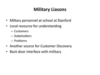 Military Liasons
• Miltary personnel at school at Stanford
• Local resource for understanding
– Customers
– Stakeholders
– Problems
• Another source for Customer Discovery
• Back door interface with military
 