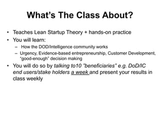 What’s The Class About?
• Teaches Lean Startup Theory + hands-on practice
• You will learn:
– How the DOD/Intelligence community works
– Urgency, Evidence-based entrepreneurship, Customer Development,
“good-enough” decision making
• You will do so by talking to10 ”beneficiaries” e.g. DoD/IC
end users/stake holders a week and present your results in
class weekly
 