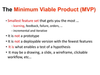The Minimum Viable Product (MVP)
• Smallest feature set that gets you the most …
- learning, feedback, failure, orders, …
- incremental and iterative
• It is not a prototype
• It is not a deployable version with the fewest features
• It is what enables a test of a hypothesis
• It may be a drawing, a slide, a wireframe, clickable
workflow, etc…
 
