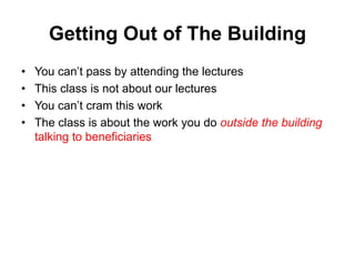 Getting Out of The Building
• You can’t pass by attending the lectures
• This class is not about our lectures
• You can’t cram this work
• The class is about the work you do outside the building
talking to beneficiaries
 