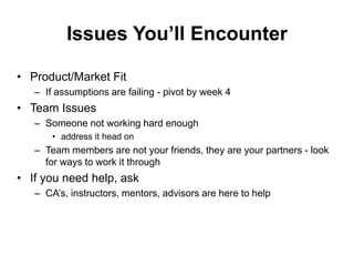Issues You’ll Encounter
• Product/Market Fit
– If assumptions are failing - pivot by week 4
• Team Issues
– Someone not working hard enough
• address it head on
– Team members are not your friends, they are your partners - look
for ways to work it through
• If you need help, ask
– CA’s, instructors, mentors, advisors are here to help
 