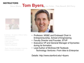 Steve Blank, Tom Byers, Joe Felter, Pete Newell, Bill Perry
8 startups - 32 years in Silicon Valley
• Semiconductors
• Supercomputers
• Consumer electronics
• Video games
• Enterprise software
• Military intelligence
Teach: Stanford, Berkeley, Columbia
Details at www.steveblank.com
• Professor, MS&E and Endowed Chair in
Entrepreneurship, School of Engineering
• Faculty Director and Founder, STVP
• Executive VP and General Manager of Symantec
during its formation
• Lead Author of McGraw-Hill Textbook:
Technology Ventures: From Idea to Enterprise
Details: http://www.stanford.edu/~tbyers
INSTRUCTORS
 