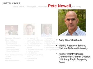 Steve Blank, Tom Byers, Joe Felter, Pete Newell, Bill Perry
8 startups - 32 years in
Silicon Valley
• Semiconductors
• Supercomputers
• Consumer electronics
• Video games
• Enterprise software
• Military intelligence
Teach: Stanford, Berkeley,
Columbia
Details at
www.steveblank.com
• 6 startups in Silicon Valley
• Online Travel (2)
• Online Health
• Big Data Analytics (2)
• Entrepreneurship Analytics
• Active Angel Investor (>40 Investments)
• VC – CMEA Capital
• …• 30+ years in SV
• Founding Exec Director
of the Lester Center
• VC – Monitor Ventures
• Founder and Angel
Investor
• Software and devices
• Internet services
• Life Sciences
• Teaching at Haas for 22
years
• On boards of 5
companies
INSTRUCTORS
• Army Colonel (retired)
• Visiting Research Scholar,
National Defense University
• Former Infantry Brigade
Commander & former Director,
U.S. Army Rapid Equipping
Force
 