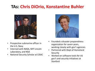 TAs: Chris DiOrio, Konstantine Buhler
• Prospective submarine officer in
the U.S. Navy
• Interned with NASA, MIT Lincoln
Laboratory, and NSA
• National Security Scholar at CISAC
• Founded a disaster preparedness
organization for seven years,
working closely with gov’t agencies
• Partnered with Dept of Homeland
Security
• Worked on software tools for US
gov’t and security initiatives at
Stanford
 