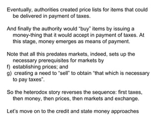 Eventually, authorities created price lists for items that could be delivered in payment of taxes. And finally the authority would “buy” items by issuing a money-thing that it would accept in payment of taxes. At this stage, money emerges as means of payment. Note that all this predates markets, indeed, sets up the necessary prerequisites for markets by  establishing prices; and  creating a need to “sell” to obtain “that which is necessary to pay taxes”. So the heterodox story reverses the sequence: first taxes, then money, then prices, then markets and exchange. Let’s move on to the credit and state money approaches 