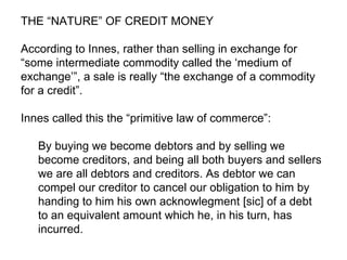 THE “NATURE” OF CREDIT MONEY According to Innes, rather than selling in exchange for “some intermediate commodity called the ‘medium of exchange’”, a sale is really “the exchange of a commodity for a credit”.  Innes called this the “primitive law of commerce”: By buying we become debtors and by selling we become creditors, and being all both buyers and sellers we are all debtors and creditors. As debtor we can compel our creditor to cancel our obligation to him by handing to him his own acknowlegment [sic] of a debt to an equivalent amount which he, in his turn, has incurred.  