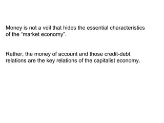 Money is not a veil that hides the essential characteristics of the “market economy”.  Rather, the money of account and those credit-debt relations are the key relations of the capitalist economy. 