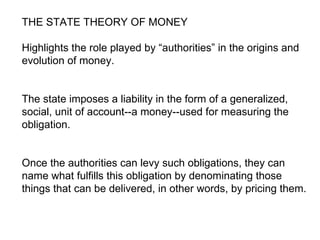 THE STATE THEORY OF MONEY Highlights the role played by “authorities” in the origins and evolution of money.  The state imposes a liability in the form of a generalized, social, unit of account--a money--used for measuring the obligation.  Once the authorities can levy such obligations, they can name what fulfills this obligation by denominating those things that can be delivered, in other words, by pricing them.  