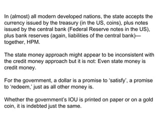 In (almost) all modern developed nations, the state accepts the currency issued by the treasury (in the US, coins), plus notes issued by the central bank (Federal Reserve notes in the US), plus bank reserves (again, liabilities of the central bank)—together, HPM.  The state money approach might appear to be inconsistent with the credit money approach but it is not: Even state money is credit money.  For the government, a dollar is a promise to ‘satisfy’, a promise to ‘redeem,’ just as all other money is.  Whether the government’s IOU is printed on paper or on a gold coin, it is indebted just the same.  
