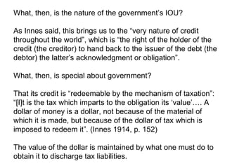 What, then, is the nature of the government’s IOU?  As Innes said, this brings us to the “very nature of credit throughout the world”, which is “the right of the holder of the credit (the creditor) to hand back to the issuer of the debt (the debtor) the latter’s acknowledgment or obligation”.  What, then, is special about government?  That its credit is “redeemable by the mechanism of taxation”: “[I]t is the tax which imparts to the obligation its ‘value’…. A dollar of money is a dollar, not because of the material of which it is made, but because of the dollar of tax which is imposed to redeem it”. (Innes 1914, p. 152) The value of the dollar is maintained by what one must do to obtain it to discharge tax liabilities. 