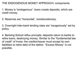 THE ENDOGENOUS MONEY APPROACH: components 1. Money is “endogenous”: loans create deposits, which are credit money. 2. Reserves are “horizontal”, nondiscretionary. 3. Overnight inter-bank lending rates are “exogenously” set by policy. 4. Banking School reflux principle: deposits return to banks to retire loans, destroying money. Similar to the “fundamental law of credit” of Innes: the creditor/issuer must accept its own liabilities to retire debt of the debtor. “Excess Money” is not possible. 
