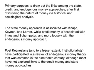 Primary purpose: to draw out the links among the state, credit, and endogenous money approaches, after first discussing the nature of money via historical and sociological analysis.  The state money approach is associated with Knapp, Keynes, and Lerner, while credit money is associated with Innes and Schumpeter, and more loosely with the endogenous money approach.  Post Keynesians (and to a lesser extent, Institutionalists) have participated in a revival of endogenous money theory that was common in the nineteenth century, although most have not explored links to the credit money and state money approaches.  