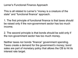 Lerner’s Functional Finance Approach This is all related to Lerner’s “money is a creature of the state” and “functional finance” approach.  1. The first principle of functional finance is that taxes should be raised only if the non-government sector has too much income;  2. The second principle is that bonds should be sold only if the non-government sector has too much money. Neither taxes nor bonds “finance” government spending. Taxes create a demand for the government’s money; bond sales are part of monetary policy that allows the CB to hit its interest rate target. 