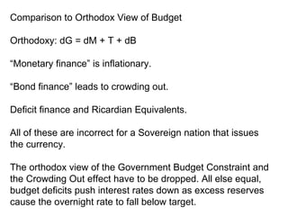 Comparison to Orthodox View of Budget Orthodoxy: dG = dM + T + dB “ Monetary finance” is inflationary. “ Bond finance” leads to crowding out. Deficit finance and Ricardian Equivalents. All of these are incorrect for a Sovereign nation that issues the currency. The orthodox view of the Government Budget Constraint and the Crowding Out effect have to be dropped. All else equal, budget deficits push interest rates down as excess reserves cause the overnight rate to fall below target. 