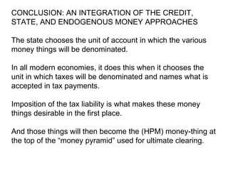 CONCLUSION: AN INTEGRATION OF THE CREDIT, STATE, AND ENDOGENOUS MONEY APPROACHES The state chooses the unit of account in which the various money things will be denominated.  In all modern economies, it does this when it chooses the unit in which taxes will be denominated and names what is accepted in tax payments.  Imposition of the tax liability is what makes these money things desirable in the first place.  And those things will then become the (HPM) money-thing at the top of the “money pyramid” used for ultimate clearing.  