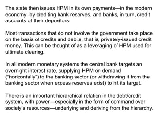The state then issues HPM in its own payments—in the modern economy  by crediting bank reserves, and banks, in turn, credit accounts of their depositors. Most transactions that do not involve the government take place on the basis of credits and debits, that is, privately-issued credit money. This can be thought of as a leveraging of HPM used for ultimate clearing.  In all modern monetary systems the central bank targets an overnight interest rate, supplying HPM on demand (“horizontally”) to the banking sector (or withdrawing it from the banking sector when excess reserves exist) to hit its target. There is an important hierarchical relation in the debt/credit system, with power—especially in the form of command over society’s resources—underlying and deriving from the hierarchy.  