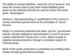 The ability to impose liabilities, name the unit of account, and issue the money used to pay down these liabilities gives power to the authority that can be used to further the social good. “Sovereignty” However, misunderstanding or mystification of the nature of money constrains government by the principles of “sound finance”.  While it is commonly believed that taxes “pay for” government activity, actually obligations denominated in a unit of account create a demand for money that, in turn, allows society to organize social production, through a monetary system of nominal prices. Much of the public production is undertaken by emitting state money through government purchase. 