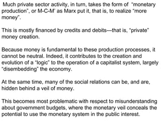 Much private sector activity, in turn, takes the form of  “monetary production”, or M-C-M’ as Marx put it, that is, to realize “more money”.  This is mostly financed by credits and debits—that is, “private” money creation.  Because money is fundamental to these production processes, it cannot be neutral. Indeed, it contributes to the creation and evolution of a “logic” to the operation of a capitalist system, largely “disembedding” the economy.  At the same time, many of the social relations can be, and are, hidden behind a veil of money.  This becomes most problematic with respect to misunderstanding about government budgets, where the monetary veil conceals the potential to use the monetary system in the public interest. 