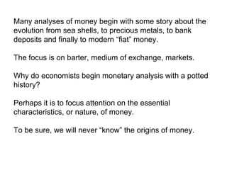 Many analyses of money begin with some story about the evolution from sea shells, to precious metals, to bank deposits and finally to modern “fiat” money.  The focus is on barter, medium of exchange, markets. Why do economists begin monetary analysis with a potted history?  Perhaps it is to focus attention on the essential characteristics, or nature, of money.  To be sure, we will never “know” the origins of money.  