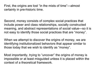 First, the origins are lost “in the mists of time”—almost certainly in pre-historic time.  Second, money consists of complex social practices that include power and class relationships, socially constructed meaning, and abstract representations of social value—so it is not easy to identify those social practices that are “money”. When we attempt to discover the origins of money, we are identifying institutionalized behaviors that appear similar to those today that we wish to identify as “money”.  Most importantly, trying to “uncover” the origins of money is impossible or at least misguided unless it is placed within the context of a theoretical framework. 
