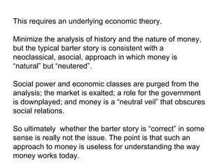 This requires an underlying economic theory. Minimize the analysis of history and the nature of money, but the typical barter story is consistent with a neoclassical, asocial, approach in which money is “natural” but “neutered”. Social power and economic classes are purged from the analysis; the market is exalted; a role for the government is downplayed; and money is a “neutral veil” that obscures social relations. So ultimately  whether the barter story is “correct” in some sense is really not the issue. The point is that such an approach to money is useless for understanding the way money works today. 