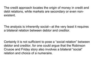 The credit approach locates the origin of money in credit and debt relations, while markets are secondary or even non-existent.  The analysis is inherently social—at the very least it requires a bilateral relation between debtor and creditor.  Certainly it is not sufficient to pose a “social relation” between debtor and creditor, for one could argue that the Robinson Crusoe and Friday story also involves a bilateral “social” relation and choice of a numeraire.  