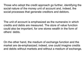 Those who adopt the credit approach go further, identifying the social nature of the money unit of account and, indeed, the social processes that generate creditors and debtors.  The unit of account is emphasized as the numeraire in which credits and debts are measured. The store of value function could also be important, for one stores wealth in the form of others’ debts.  On the other hand, the medium of exchange function and the market are de-emphasized; indeed, one could imagine credits and debits without markets and without a medium of exchange.  