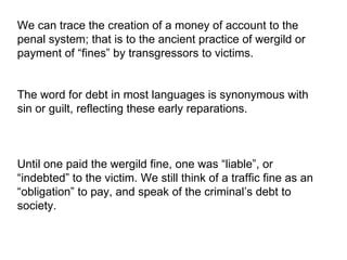 We can trace the creation of a money of account to the penal system; that is to the ancient practice of wergild or payment of “fines” by transgressors to victims. The word for debt in most languages is synonymous with sin or guilt, reflecting these early reparations.  Until one paid the wergild fine, one was “liable”, or “indebted” to the victim. We still think of a traffic fine as an “obligation” to pay, and speak of the criminal’s debt to society.  