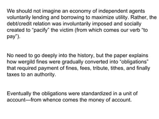 We should not imagine an economy of independent agents voluntarily lending and borrowing to maximize utility. Rather, the debt/credit relation was involuntarily imposed and socially created to “pacify” the victim (from which comes our verb “to pay”).  No need to go deeply into the history, but the paper explains how wergild fines were gradually converted into “obligations” that required payment of fines, fees, tribute, tithes, and finally taxes to an authority. Eventually the obligations were standardized in a unit of account—from whence comes the money of account. 