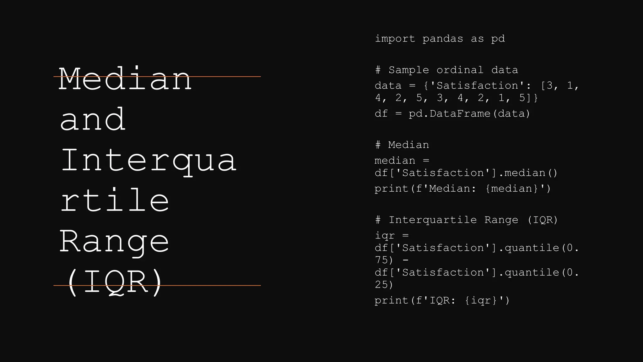 Median
and
Interqua
rtile
Range
(IQR)
import pandas as pd
# Sample ordinal data
data = {'Satisfaction': [3, 1,
4, 2, 5, 3, 4, 2, 1, 5]}
df = pd.DataFrame(data)
# Median
median =
df['Satisfaction'].median()
print(f'Median: {median}')
# Interquartile Range (IQR)
iqr =
df['Satisfaction'].quantile(0.
75) -
df['Satisfaction'].quantile(0.
25)
print(f'IQR: {iqr}')
 