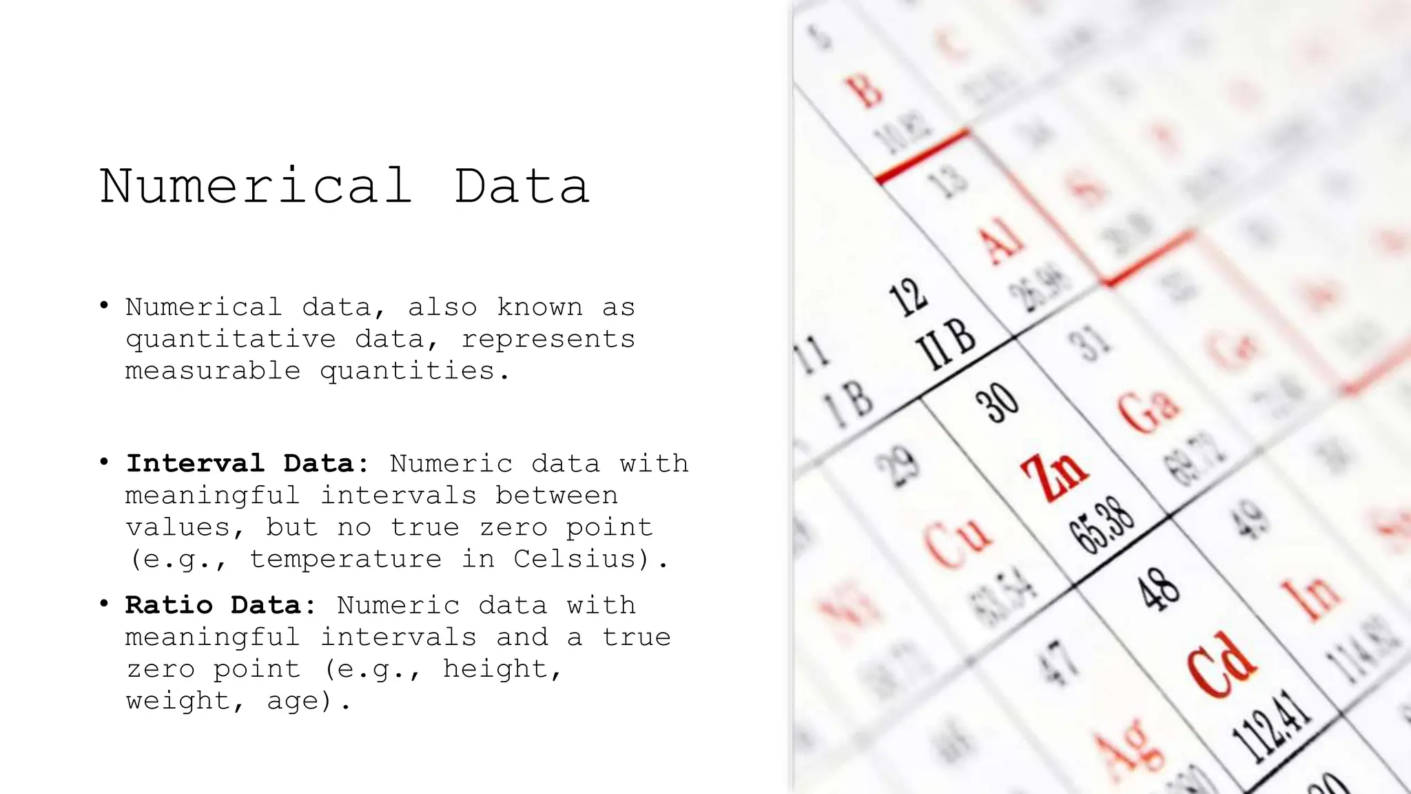 Numerical Data
• Numerical data, also known as
quantitative data, represents
measurable quantities.
• Interval Data: Numeric data with
meaningful intervals between
values, but no true zero point
(e.g., temperature in Celsius).
• Ratio Data: Numeric data with
meaningful intervals and a true
zero point (e.g., height,
weight, age).
 